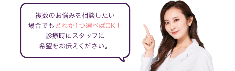 複数のお悩みを相談したい 場合でもどれか1つ選べばOK！ 診療時にスタッフに希望をお伝えください。