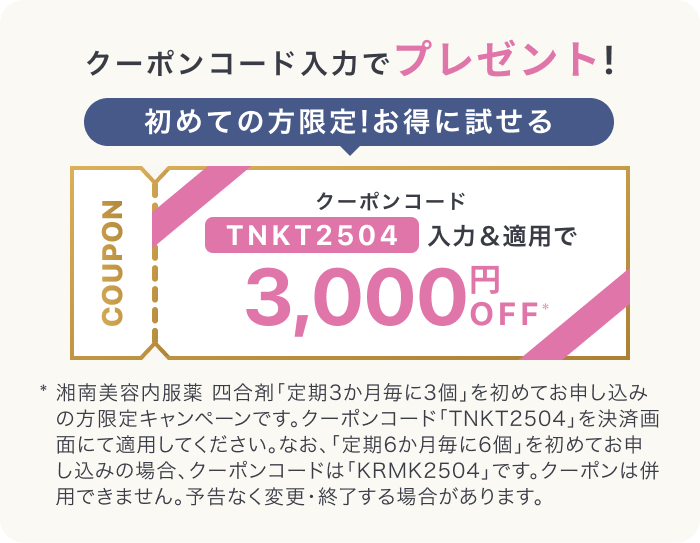 クーポンコード入力でプレゼント!初めての方限定!お得に試せるCOUPONクーポンコードTNKT2504入力＆適用で3,000円OFF* 湘南美容内服薬 四合剤「定期3か月毎に3個」を初めてお申し込みの方限定キャンペーンです。クーポンコード「TNKT2504」を決済画面にて適用してください。なお、「定期6か月毎に6個」を初めてお申し込みの場合、クーポンコードは「KRMK2504」です。クーポンは併用できません。予告なく変更・終了する場合があります。