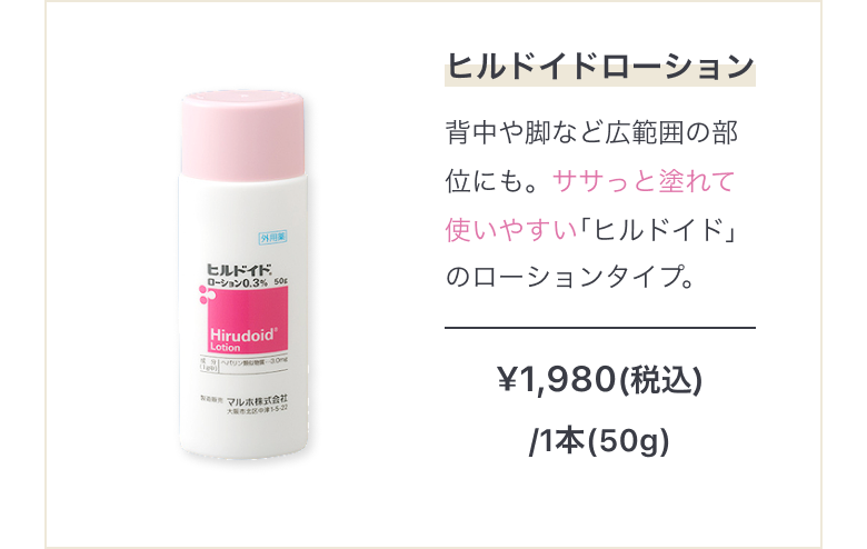 広範囲保湿にヒルドイドローション 背中や脚など広範囲の部位にも。ササっと塗れて使いやすい｢ヒルドイド｣のローションタイプ。¥1,980(税込)/1本(50g)