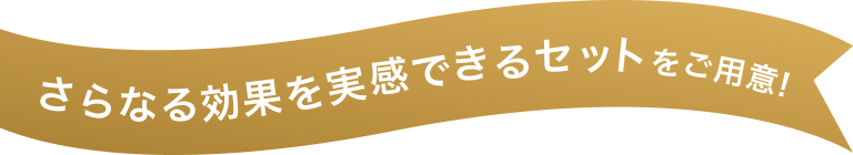 さらなる効果を実感できるセットをご用意！