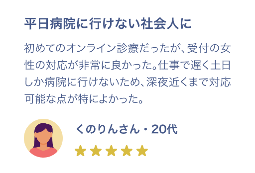 平日病院に行けない社会人に 初めてのオンライン診療だったが、受付の女性の対応が非常に良かった。仕事で遅く土日しか病院にいけないため、深夜近くまで対応可能な点が特に良かった。くのりんさん・20代